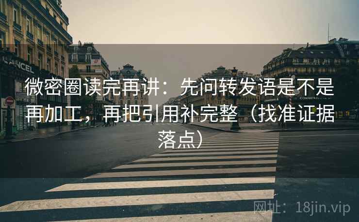 微密圈读完再讲：先问转发语是不是再加工，再把引用补完整（找准证据落点）