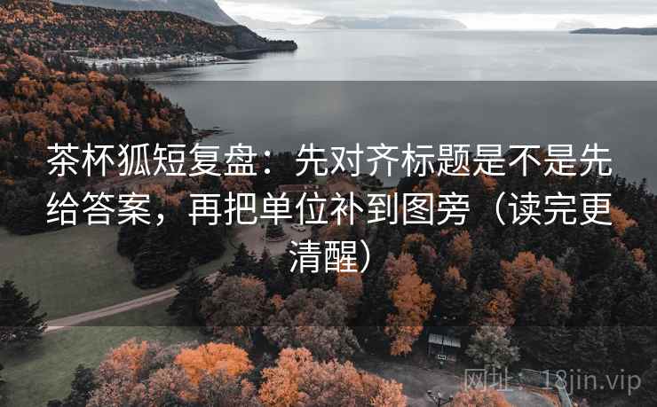 茶杯狐短复盘：先对齐标题是不是先给答案，再把单位补到图旁（读完更清醒）