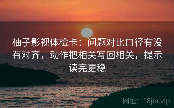 柚子影视体检卡：问题对比口径有没有对齐，动作把相关写回相关，提示读完更稳