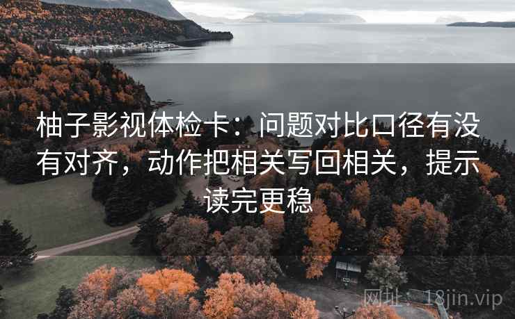 柚子影视体检卡：问题对比口径有没有对齐，动作把相关写回相关，提示读完更稳