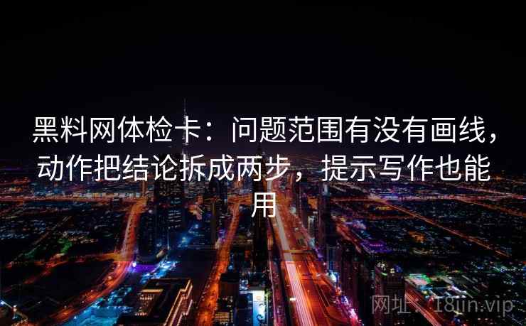 黑料网体检卡：问题范围有没有画线，动作把结论拆成两步，提示写作也能用