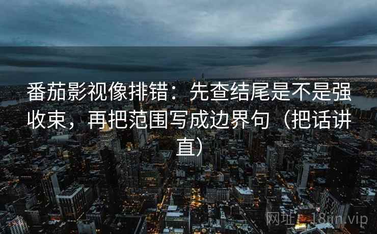 番茄影视像排错：先查结尾是不是强收束，再把范围写成边界句（把话讲直）