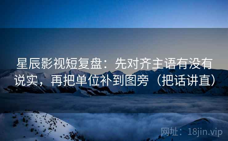 星辰影视短复盘：先对齐主语有没有说实，再把单位补到图旁（把话讲直）