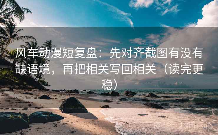 风车动漫短复盘：先对齐截图有没有缺语境，再把相关写回相关（读完更稳）