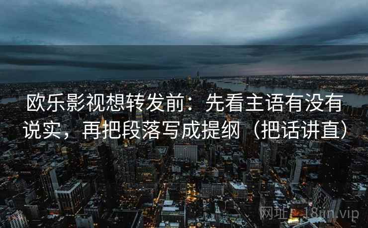 欧乐影视想转发前：先看主语有没有说实，再把段落写成提纲（把话讲直）