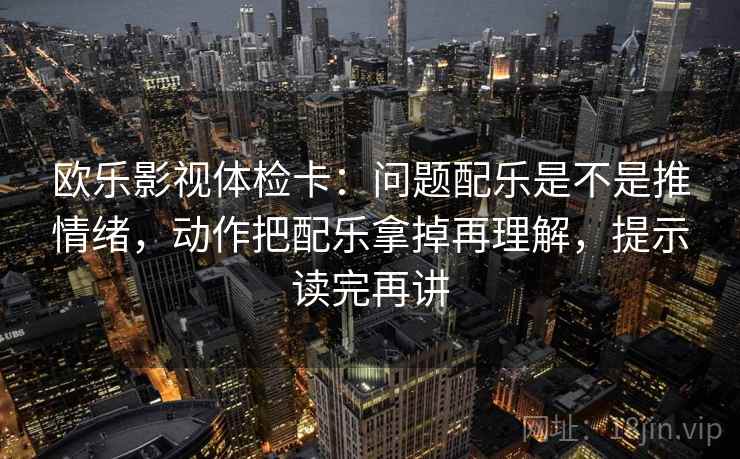 欧乐影视体检卡：问题配乐是不是推情绪，动作把配乐拿掉再理解，提示读完再讲