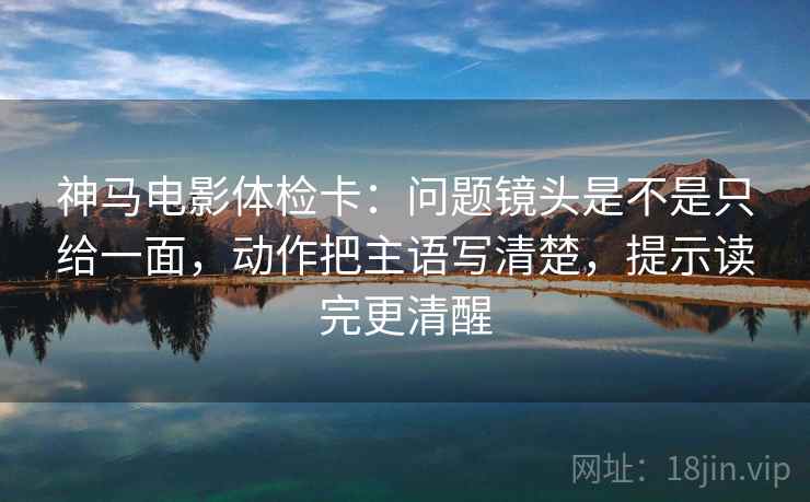 神马电影体检卡：问题镜头是不是只给一面，动作把主语写清楚，提示读完更清醒