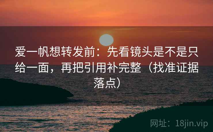 爱一帆想转发前：先看镜头是不是只给一面，再把引用补完整（找准证据落点）
