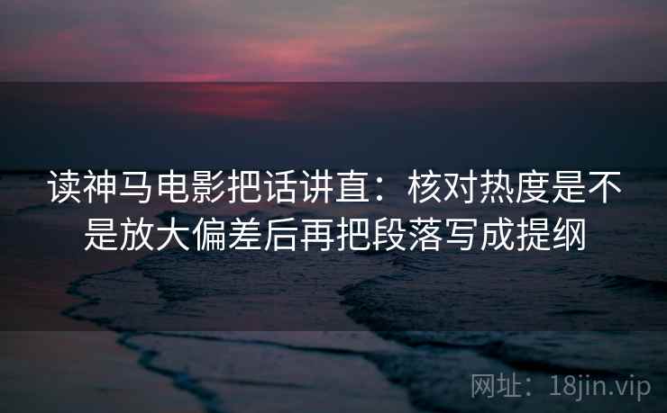 读神马电影把话讲直：核对热度是不是放大偏差后再把段落写成提纲