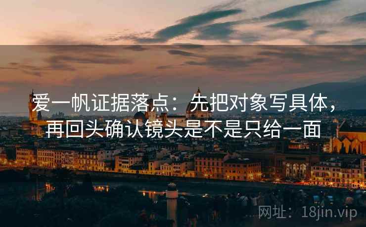 爱一帆证据落点：先把对象写具体，再回头确认镜头是不是只给一面