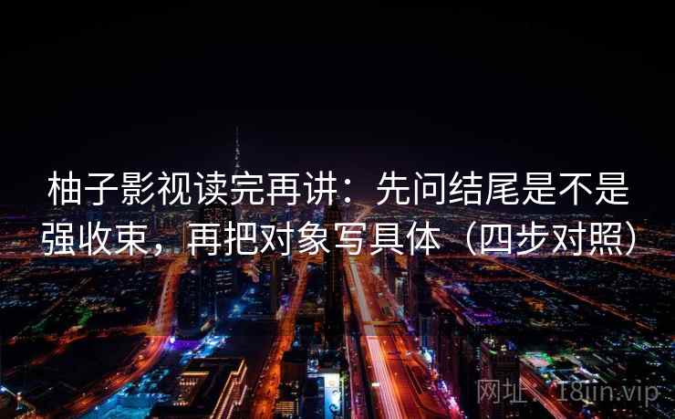 柚子影视读完再讲：先问结尾是不是强收束，再把对象写具体（四步对照）