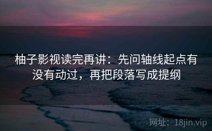 柚子影视读完再讲：先问轴线起点有没有动过，再把段落写成提纲